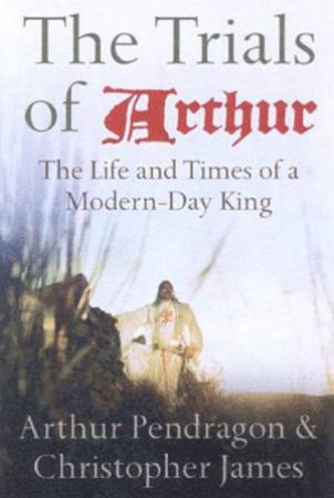 The Trials Of Arthur: The Life And Times Of A Modern-Day King by Arthur Pendragon & Christopher James