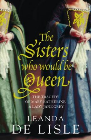 Sisters Who Would be Queen: Katherine, Mary and Lady Jane Grey by Leanda De Lisle