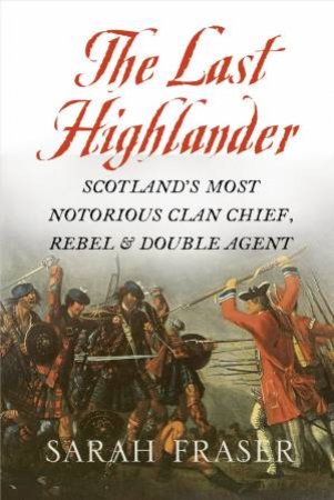 The Last Highlander: Scotland's Most Notorious Clan-Chief, Rebel and Double-Agent by Sarah Fraser