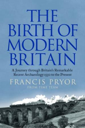 The Birth Of Modern Britain: A Journey Through Britain's Remarkable Recent Archaeology by Francis Pryor