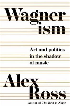 Wagnerism: Art And Politics In The Shadow Of Music by Alex Ross