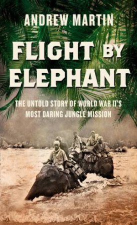 Flight By Elephant: The Untold Story of World War II's Most Daring Jungle Rescue by Andrew Martin