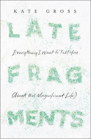 Late Fragments: Everything I Want to Tell You (About This Magnificent Life) by Kate Gross