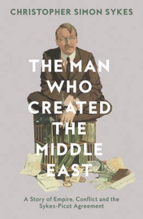 The Man Who Created the Middle East: The Life of Sir Mark Sykes by Christopher Sykes