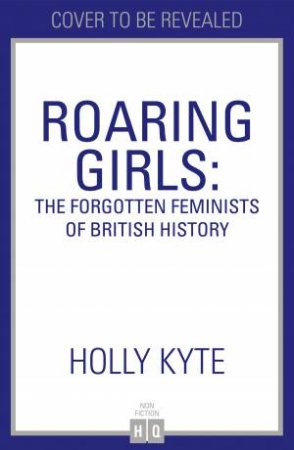 Roaring Girls: The Forgotten Feminists Of British History by Holly Kyte