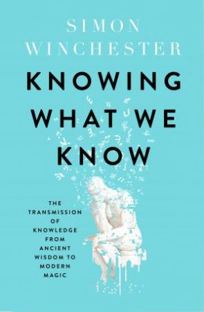 Knowing What We Know: The Transmission Of Knowledge From Ancient Wisdom To Modern Magic by Simon Winchester