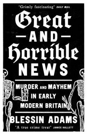 Great and Horrible News: Murder and Mayhem in Early Modern Britain by Blessin Adams