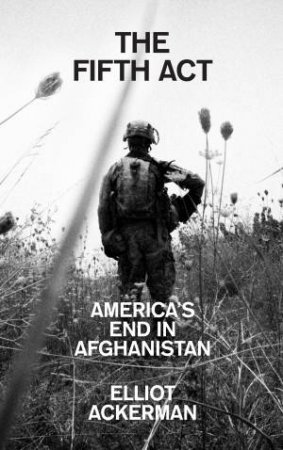 The Fifth Act: America's End In Afghanistan by Elliot Ackerman