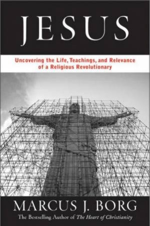 Jesus: Uncovering The Life, Teachings And Surprising Relevance Of A Spiritual Revolutionary by Marcus J Borg