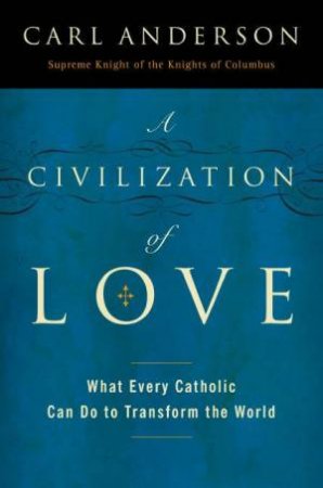 A Civilization Of Love: What Every Catholic Can Do To Transform The World by Carl A Anderson