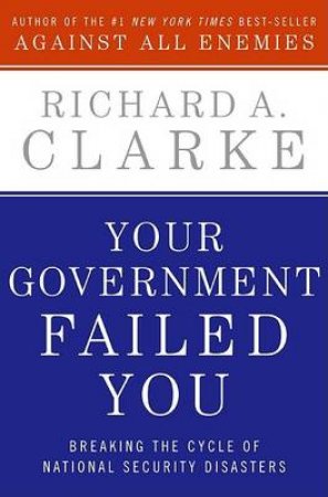 Your Government Failed You: Breaking The Cycle Of National Security by Richard A Clarke