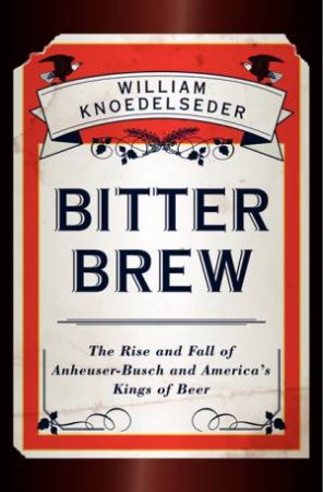 Bitter Brew: The Rise and Fall of Anheuser-Busch and America's Kings of Beer by William Knoedelseder