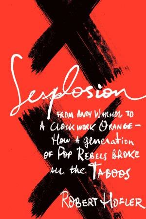 Sexplosion: From Andy Warhol to A Clockwork Orange-How a Generation of Pop Rebels Broke All the Taboos by Robert Hofler