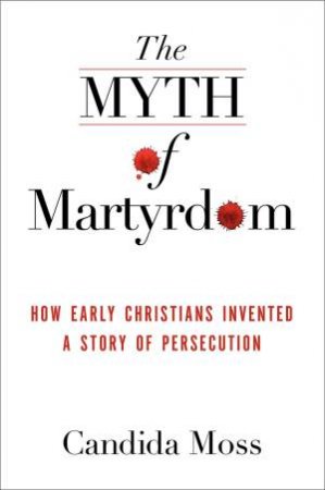 The Myth of Martyrdom: How Early Christians Invented a Story of Persecution by Candida Moss