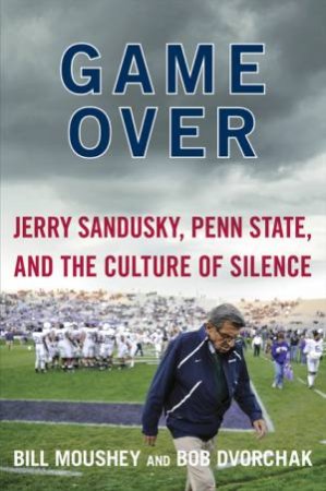 Game Over: Penn State, Jerry Sandusky, and the Culture of Silence by Bill Moushey & Robert Dvorchak