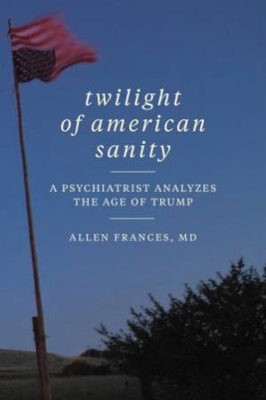 Twilight Of American Sanity: A Psychiatrist Analyzes The Age Of Trump by Allen Frances