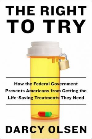 Right To Try: How the Federal Government Is Preventing Americans fromGetting the Life-Saving Treatments They Need by Darcy Olsen