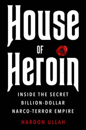 House of Heroin: Inside the Secret Billion-Dollar Narco-Terror Empire by Haroon Ullah