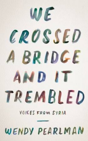 We Crossed A Bridge And It Trembled: Voices From Syria by Wendy Pearlman