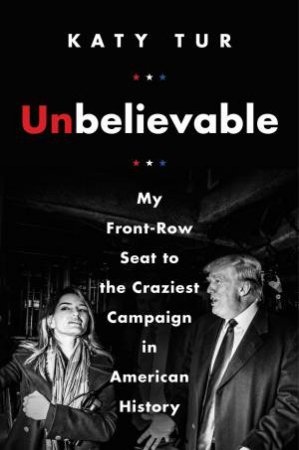 Unbelievable: My Front-Row Seat To The Craziest Campaign In American History by Katy Tur