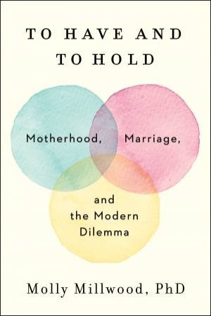 To Have And To Hold: Motherhood, Marriage, And The Modern Dilemma by Molly Millwood