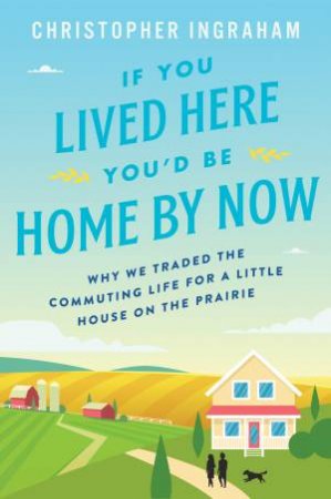 If You Lived Here You'd Be Home By Now: Why We Traded The Commuting Life For A Little House On The Prairie by Christopher Ingraham