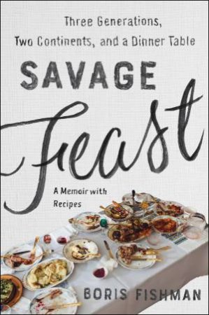 Savage Feast: Three Generations, Two Continents, and a Dinner Table (A Memoir with Recipes) by Boris Fishman