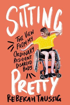 Sitting Pretty: The View From My Ordinary Resilient Disabled Body by Rebekah Taussig