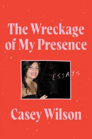 The Wreckage Of My Presence: Essays by Casey Wilson