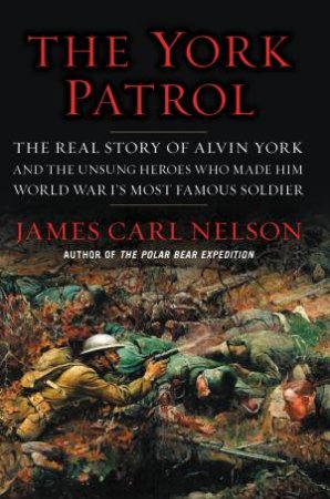 The York Patrol: The Real Story Of Alvin York And The Unsung Heroes Who Made Him World War I's Most Famous Soldier by James Carl Nelson