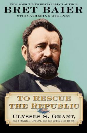 To Rescue The Republic: Ulysses S. Grant, The Fragile Union, And The Crisis Of 1876 by Bret Baier