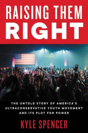 Raising Them Right: The Untold Story Of America's Ultraconservative Youth Movement-And Its Plot For Power by Kyle Spencer