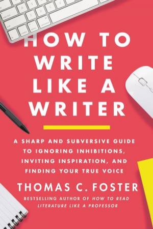 How To Write Like A Writer: A Sharp and Subversive Guide to Ignoring Inhibitions, Inviting Inspiration, and Finding Your True Voice by Thomas C. Foster