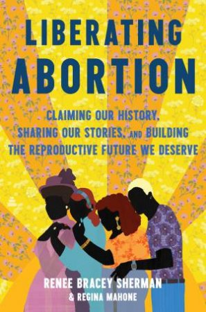 Liberating Abortion: Claiming Our History, Sharing Our Stories, and Building the Reproductive Future We Deserve by Renee Bracey Sherman & Regina Mahone