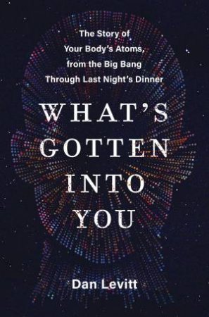 What's Gotten Into You: The Story Of Your Body's Atoms, From The Big Bang Through Last Night's Dinner by Dan Levitt