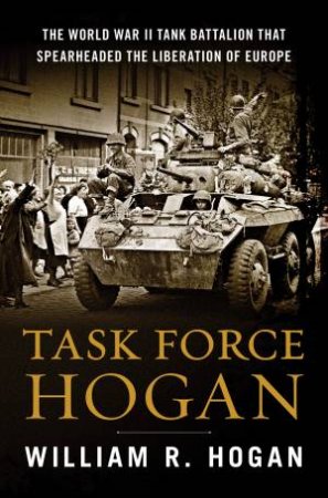 Task Force Hogan: The World War II Tank Battalion That Spearheaded The Liberation Of Europe by William R. Hogan