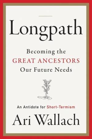 Longpath: Becoming the Great Ancestors Our Future Needs - An Antidote for Short-Termism by Ari Wallach