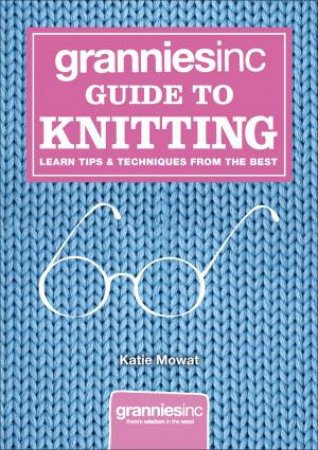 Grannies Inc. Guide to Knitting: Learn Tips, Techniques and Patterns From The Best by Katie Mowat