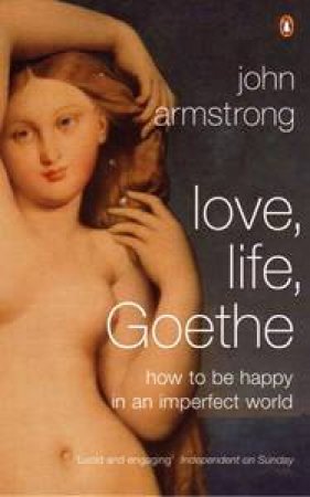 Love, Life, Goethe: How To Be Happy In An Imperfect World by John Armstrong