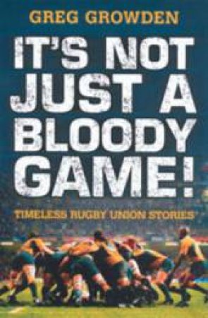 It's Not Just A Bloody Game! Timeless Rugby Union Stories by Greg Growden