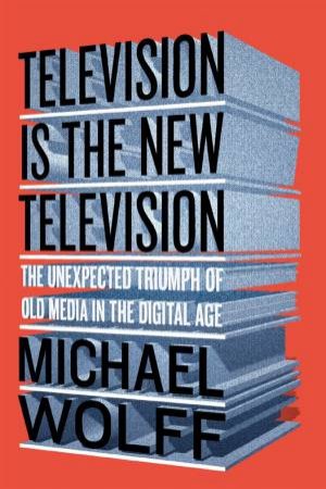 Television Is The New Television: The Unexpected Triumph Of Old Media In The Digital Age by Michael Wolff