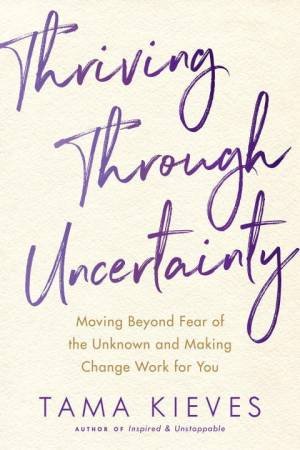 Thriving Through Uncertainty: Moving Beyond Fear of the Unknown and Making Change Work for You by Tama J. Kieves