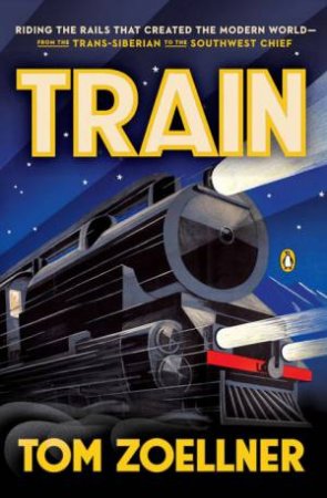 Train: Riding the Rails That Created the Modern World--from the Trans-Siberian to the Southwest Chief by Tom Zoellner