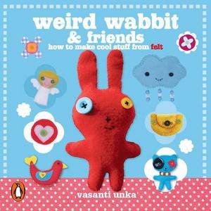 Weird Wabbit and Friends: How to Make Cool Stuff from Felt by Vasanti Unka