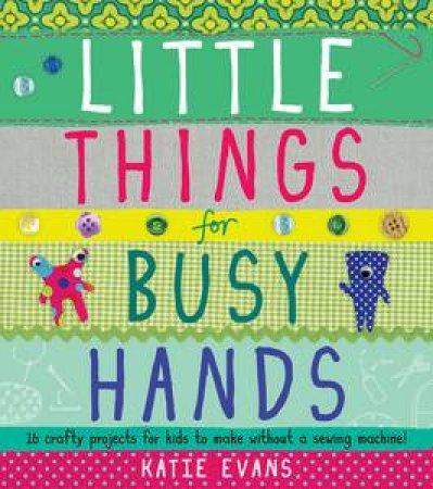 Little Things For Busy Hands: 16 crafty projects for kids to make without a sewing machine! by Katie Evans