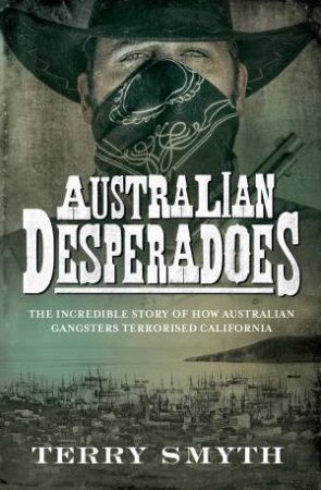 Australian Desperadoes: The Incredible Story Of How Australian Gangsters Terrorised California by Terry Smyth