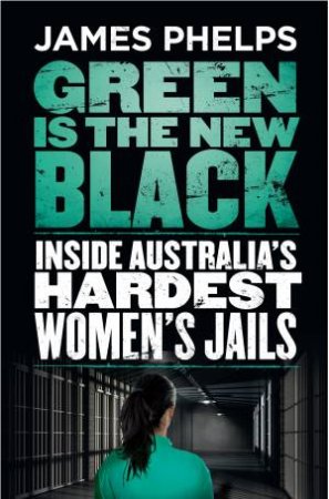 Green Is The New Black: Inside Australia's Hardest Women's Jails by James Phelps