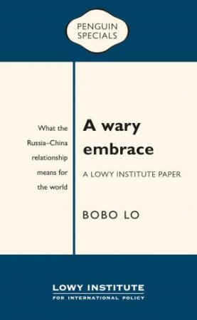 A Wary Embrace: A Lowy Institute Paper:  What The Russia-China Relationship Means For The World by Bobo Lo