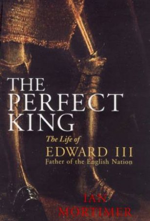 The Perfect King: The Life Of Edward III, Father Of The English Nation by Ian Mortimer