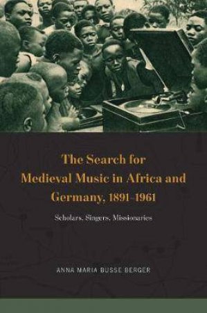 The Search For Medieval Music In Africa And Germany, 1891-1961 by Anna Maria Busse Berger